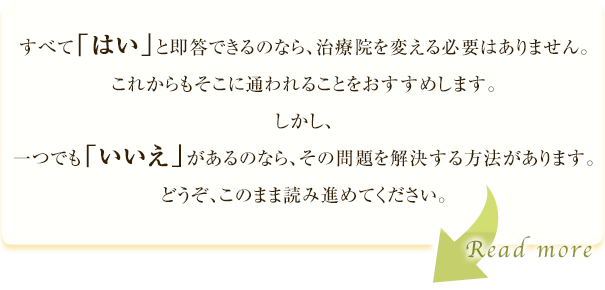 すべて「はい」と即答できるのなら、治療院を変える必要はありません。これからもそこに通われることをおすすめします。しかし、一つでも「いいえ」があるのなら、その問題を解決する方法があります。どうぞ、このまま読み進めてください。